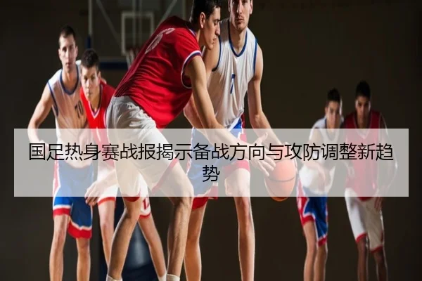 国足热身赛战报揭示备战方向与攻防调整新趋势