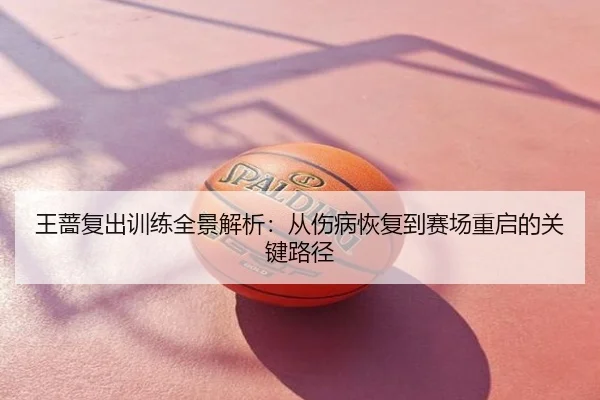 王蔷复出训练全景解析：从伤病恢复到赛场重启的关键路径