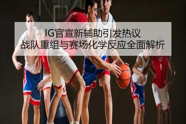IG官宣新辅助引发热议 战队重组与赛场化学反应全面解析