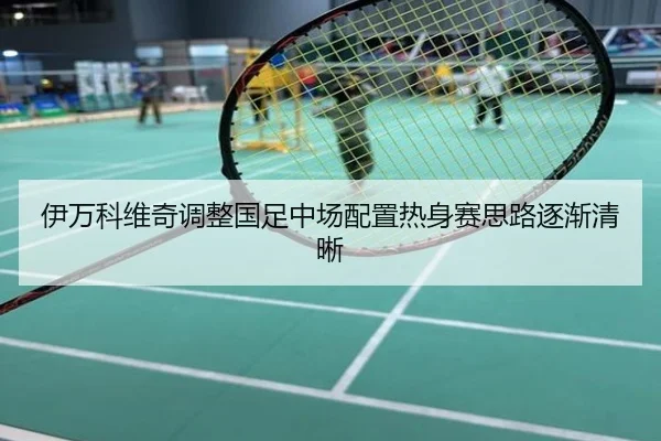 伊万科维奇调整国足中场配置热身赛思路逐渐清晰