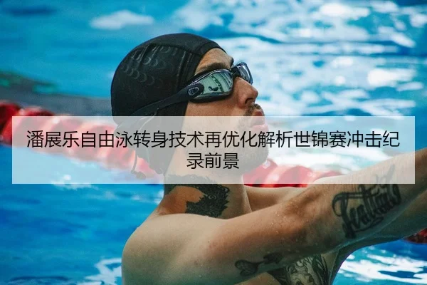 潘展乐自由泳转身技术再优化解析世锦赛冲击纪录前景