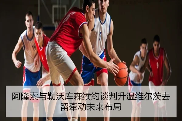 阿隆索与勒沃库森续约谈判升温维尔茨去留牵动未来布局