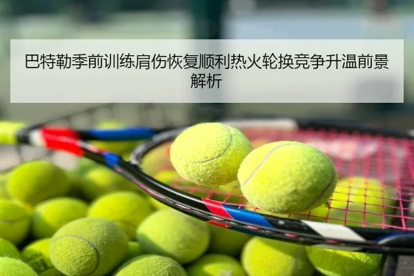 巴特勒季前训练肩伤恢复顺利热火轮换竞争升温前景解析
