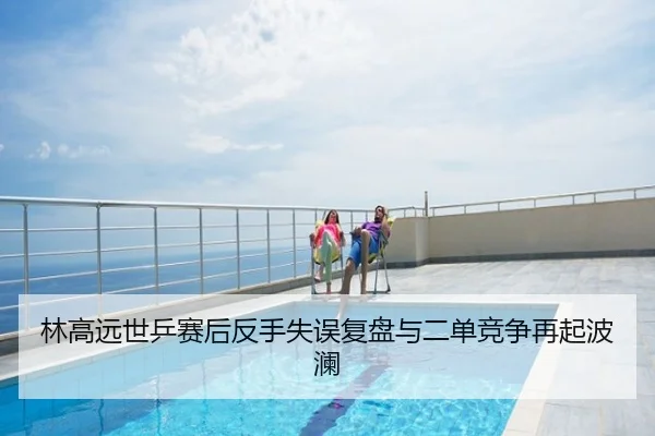 林高远世乒赛后反手失误复盘与二单竞争再起波澜