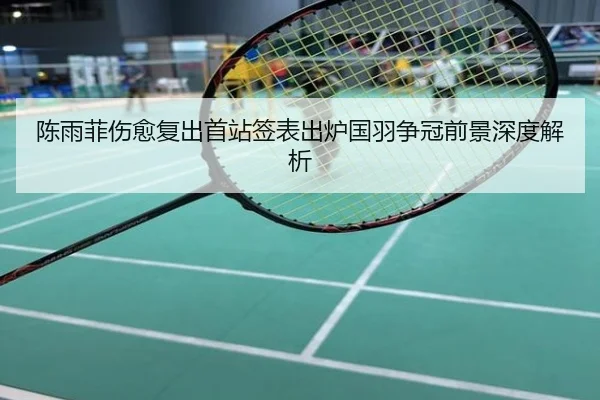 陈雨菲伤愈复出首站签表出炉国羽争冠前景深度解析