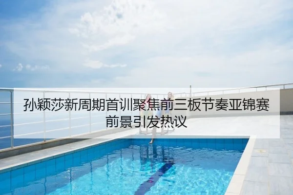 孙颖莎新周期首训聚焦前三板节奏亚锦赛前景引发热议