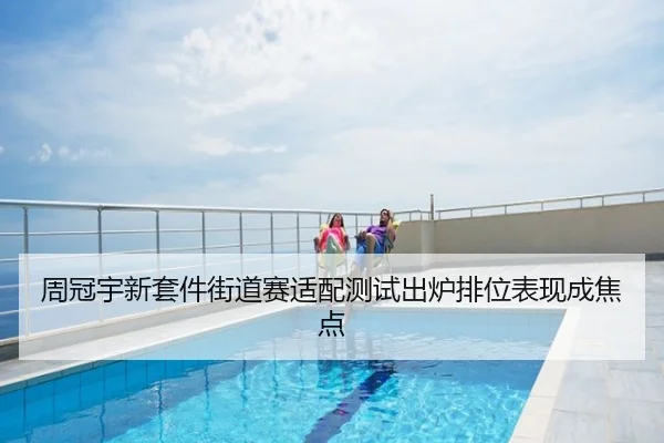 周冠宇新套件街道赛适配测试出炉排位表现成焦点